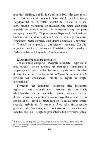 66
proceduri similare, stabilit de Consiliu în 1995, dar care, totuşi,
nu a fost semnat de niciunul dintre statele membre; totuşi,
Regulamentul nr. 1346/2000, adoptat de Consiliu la 29 mai
2000 privind procedurile de insolvabilitate reţine elementele
esenţiale ale acestui proiect). În asemenea situaţii se poate
recurge şi la art. 308 CE prin care se dispune că, dacă acţiunea
Comunităţii s-ar dovedi necesară spre a se atinge, în cursul
funcţionării pieţei comune, unul dintre obiectivele Comunităţii
şi Tratatul nu a prevăzut competenţele necesare, Consiliul
acţionând unanim la propunerea Comisiei şi după consultarea
Parlamentului, va întreprinde măsurile necesare.
2. Izvoarele secundare (derivate)
Cea de-a doua categorie – izvoarele secundare – cuprinde, în
mod obişnuit, actele adoptate de instituţiile comunitare în
scopul aplicării prevederilor Tratatului: regulamente, directive,
decizii. Ele au un caracter juridic obligatoriu, nu sunt simple
rezoluţii sau recomandări, folosite de regulă în dreptul
internaţional28
.
Termenul “act comunitar” înseamnă orice instrument
legislativ sau administrativ, adoptat de autorităţile
administrative ale comunităţilor. Având caracter derivat,
dreptul secundar nu poate contraveni dreptului primar; în caz
contrar, el va fi lipsit de efecte juridice. În acelaşi timp, dreptul
secundar trebuie să fie conform obiectivelor fundamentale,
generale, ale Comunităţilor şi obiectivelor cu caracter mai
specific, care sunt înfăptuite prin intermediul diverselor politici
28
L. Cartou, op. cit., pag. 117; V. Marcu, Drept instituţional comunitar, Editura Nora, 1994,
pag. 91, care consideră că actele instituţiilor comunitare constituie “sursa cea mai importantă a
dreptului comunitar”.
 