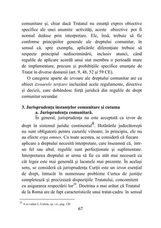 67
comunitare şi, chiar dacă Tratatul nu enunţă expres obiective
specifice ale unei anumite activităţi, aceste obiective pot fi
normal deduse prin interpretare. Ele, însă, trebuie să fie
conforme principiilor generale ale dreptului comunitar, în
sensul că, spre exemplu, aplicările diferenţiate trebuie să
respecte principiul nediscriminării, inclusiv atunci, când
regulile de aplicare acordă unui stat membru o perioadă mare
de implementare, precum şi prohibiţiile specifice enunţate de
Tratat în diverse domenii (art. 9, 48, 52 şi 59 CE).
O categorie aparte de izvoare ale dreptului comunitar are ca
obiect izvoarele terţiare incluzând acele regulamente, directive
şi decizii, care dobândesc forţă juridică din regulile de drept
comunitar secundar.
3. Jurisprudenţa instanţelor comunitare şi cutuma
a. Jurisprudenţa comunitară.
În general, jurisprudenţa nu este acceptată ca izvor de
drept în sistemul juridic continental8. Hotărârile judecătoreşti
nu sunt obligatorii pentru cazurile viitoare; în principiu, ele nu
au efecte erga omnes. Cu toate acestea, se consideră că fiecare
aplicare a dreptului necesită interpretare, care înseamnă că, într-
un fel sau altul, regulile sunt perfecţionate şi suplimentate.
Interpretarea dreptului ar urma să fie cu atât mai necesară cu
cât legea este mai generală şi lacunele mai prezente. În acelaşi
sens, se consideră că jurisprudenţa Curţii este un izvor esenţial
de drept, întrucât în numeroase probleme Curtea de justiţie
completează şi precizează dispoziţiile Tratatului, concomitent
cu asigurarea respectării lor29
. Doctrina a mai arătat că Tratatul
de la Roma are de fapt caracteristicile unui tratat-cadru în sensul
29
A se vedea L. Cartou, op. cit., pag. 120
 