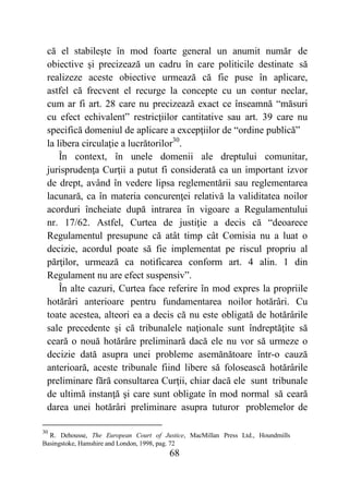 68
că el stabileşte în mod foarte general un anumit număr de
obiective şi precizează un cadru în care politicile destinate să
realizeze aceste obiective urmează că fie puse în aplicare,
astfel că frecvent el recurge la concepte cu un contur neclar,
cum ar fi art. 28 care nu precizează exact ce înseamnă “măsuri
cu efect echivalent” restricţiilor cantitative sau art. 39 care nu
specifică domeniul de aplicare a excepţiilor de “ordine publică”
la libera circulaţie a lucrătorilor30
.
În context, în unele domenii ale dreptului comunitar,
jurisprudenţa Curţii a putut fi considerată ca un important izvor
de drept, având în vedere lipsa reglementării sau reglementarea
lacunară, ca în materia concurenţei relativă la validitatea noilor
acorduri încheiate după intrarea în vigoare a Regulamentului
nr. 17/62. Astfel, Curtea de justiţie a decis că “deoarece
Regulamentul presupune că atât timp cât Comisia nu a luat o
decizie, acordul poate să fie implementat pe riscul propriu al
părţilor, urmează ca notificarea conform art. 4 alin. 1 din
Regulament nu are efect suspensiv”.
În alte cazuri, Curtea face referire în mod expres la propriile
hotărâri anterioare pentru fundamentarea noilor hotărâri. Cu
toate acestea, alteori ea a decis că nu este obligată de hotărârile
sale precedente şi că tribunalele naţionale sunt îndreptăţite să
ceară o nouă hotărâre preliminară dacă ele nu vor să urmeze o
decizie dată asupra unei probleme asemănătoare într-o cauză
anterioară, aceste tribunale fiind libere să folosească hotărârile
preliminare fără consultarea Curţii, chiar dacă ele sunt tribunale
de ultimă instanţă şi care sunt obligate în mod normal să ceară
darea unei hotărâri preliminare asupra tuturor problemelor de
30
R. Dehousse, The European Court of Justice, MacMillan Press Ltd., Houndmills
Basingstoke, Hamshire and London, 1998, pag. 72
 