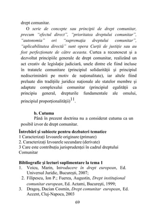 69
drept comunitar.
O serie de concepte sau principii de drept comunitar,
precum “efectul direct”, “prioritatea dreptului comunitar”,
“autonomia” ori “supremaţia dreptului comunitar”,
“aplicabilitatea directă” sunt opera Curţii de justiţie sau au
fost perfecţionate de către aceasta. Curtea a recunoscut şi a
dezvoltat principiile generale de drept comunitar, realizând un
act creativ de legislaţie judiciară, unele dintre ele fiind incluse
în tratatele comunitare (principiul solidarităţii şi principiul
nediscriminării pe motiv de naţionalitate), iar altele fiind
preluate din tradiţiile juridice naţionale ale statelor membre şi
adaptate complexului comunitar (principiul egalităţii ca
principiu general, drepturile fundamentale ale omului,
principiul proporţionalităţii)11.
b. Cutuma
Până în prezent doctrina nu a considerat cutuma ca un
posibil izvor de drept comunitar.
Întrebări și subiecte pentru dezbateri tematice
1 Caracterizați Izvoarele originare (primare)
2. Caracterizați Izvoarele secundare (derivate)
3 Care este contribuția jurisprudenței în cadrul dreptului
Comunitar
Bibliografie și lecturi suplimentare la tema 1
1. Voicu, Marin, Introducere în drept european, Ed.
Universul Juridic, Bucureşti, 2007;
2. Filipescu, Ion P.; Fuerea, Augustin, Drept instituţional
comunitar european, Ed. Actami, Bucureşti, 1999;
3. Dragoş, Dacian Cosmin, Drept comunitar european, Ed.
Accent, Cluj-Napoca, 2003
 