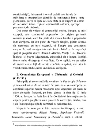 7
subsidiarităţii), înseamnă istoricul creării unei insule de
stabilitate şi prosperitate capabilă de concurenţă într-o lume
globalizată, dar şi să ajute celelalte state şi să asigure un climat
de securitate într-o regiune confruntată anterior, aproape
permanent, de războaie.
Din punct de vedere al compoziţiei etnice, Europa, cu mici
excepţii, este continentul popoarelor de origine germană,
romană şi slavă, care fac parte din marea familie a popoarelor
indo-europene, iar din punct de vedere religios, putem afirma,
de asemenea, cu mici excepţii, că Europa este continentul
creştin. Această omogenitate este însă relativă şi de suprafaţă,
spaţiul geografic dintre Oceanul Atlantic, Munţii Ural, Oceanul
Îngheţat şi Marea Mediterană, cunoscând de-a lungul istoriei,
foarte multe divergenţe şi conflicte. Ca o replică, ca un reflex
de supravieţuire faţă de aceste conflicte a apărut, mai ales în
vestul continentului, ideea unei uniuni europene.
2. Comunitatea Europeană a Cărbunelui şi Oţelului
(C.E.C.O.)
Principiile şi recomandările cuprinse în Declaraţia Schuman
şi interesul arătat de un număr de şase state vest-europene au
constituit suportul pentru redactarea unui document de lucru de
către delegaţia franceză, pe baza căruia, la data de 10 iunie
1950, au început la Paris lucrările Conferinţei internaţionale de
experţi pentru pregătirea unui proiect de convenţie, lucrări, care
s-au finalizat după luni de dezbateri cu semnarea lui.
Negocierile s-au purtat între reprezentanţii-experţi a şase
state vest-europene: Belgia, Franţa, Republica Federală
Germania, Italia, Luxemburg și Olanda2
şi după o ultimă
2
Marea Britanie, prea temătoare că va pierde parte din atributele suveranităţii în folosul unor
 