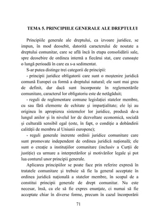 71
TEMA 5. PRINCIPIILE GENERALE ALE DREPTULUI
Principiile generale ale dreptului, ca izvoare juridice, se
impun, în mod deosebit, datorită caracterului de noutate a
dreptului comunitar, care se află încă în etapa consolidării sale,
spre deosebire de ordinea internă a fiecărui stat, care cunoaşte
o lungă perioadă în care ea s-a sedimentat.
S-ar putea distinge trei categorii de principii:
- principii juridice obligatorii care sunt o moştenire juridică
comună Europei ca formă a dreptului natural; ele sunt mai greu
de definit, dar dacă sunt încorporate în reglementările
comunitare, caracterul lor obligatoriu este de netăgăduit;
- reguli de reglementare comune legislaţiei statelor membre,
cu sau fără elemente de echitate şi imparţialitate; ele îşi au
originea în apropierea sistemelor lor juridice, produsă de-a
lungul anilor şi în nivelul lor de dezvoltare economică, socială
şi culturală sensibil egal (este, în fapt, o condiţie a dobândirii
calităţii de membru al Uniunii europene);
- reguli generale inerente ordinii juridice comunitare care
sunt promovate independent de ordinea juridică naţională; ele
sunt o creaţie a instituţiilor comunitare (inclusiv a Curţii de
justiţie) ca urmare a interpretărilor şi motivărilor legale şi pot
lua conturul unor principii generale.
Aplicarea principiilor se poate face prin referire expresă în
tratatele comunitare şi trebuie să fie la general acceptate în
ordinea juridică naţională a statelor membre, în scopul de a
constitui principii generale de drept comunitar. Nu este
necesar, însă, ca ele să fie expres enunţate, ci numai să fie
acceptate chiar în diverse forme, precum în cazul încorporării
 