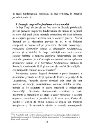 72
în legea fundamentală naţională, în legi ordinare, în practica
jurisdicţională, etc.
1. Protecţia drepturilor fundamentale ale omului
În faţa Curţii de justiţie au fost puse în discuţie problemele
privind protecţia drepturilor fundamentale ale omului în legătură
cu care nici unul dintre tratatele comunitare de bază adoptate
nu a cuprins prevederi exprese sau cu caracter general. Numai
Tratatul de la Maastricht prevede în art. 6 că Uniunea
europeană se întemeiază pe principiile libertăţii, democraţiei,
respectării drepturilor omului şi libertăţilor fundamentale,
precum şi al statului de drept, principii care sunt comune
statelor membre şi respectă drepturile fundamentale aşa cum
sunt ele garantate prin Convenţia europeană pentru apărarea
drepturilor omului şi a libertăţilor fundamentale semnată la
Roma, la 4 noiembrie 1950 şi aşa cum ele rezultă din tradiţiile
constituţionale comune statelor membre31
.
Respectarea acestor drepturi formează o parte integrantă a
principiilor generale de drept apărate de Curtea de justiţie de la
Luxembourg. Protecţia acestor drepturi, atât timp cât sunt
inspirate de tradiţii constituţionale comune statelor membre,
trebuie să fie asigurată în cadrul structurii şi obiectivelor
Comunităţii. Drepturile fundamentale constituie o parte
integrantă a principiilor de drept a căror respectare o asigură
organele comunitare de jurisdicţie şi, în acest sens, Curtea de
justiţie şi Curtea de primă instanţă se inspiră din tradiţiile
menţionate şi din orientările oferite de tratatele internaţionale
31 5
În Preambulul AUE s-a făcut referire numai la promovarea democraţiei pe baza drepturilor
fundamentale recunoscute în Constituţia şi în legile statelor membre, în Convenţia europeană şi în
Carta socială europeană
 