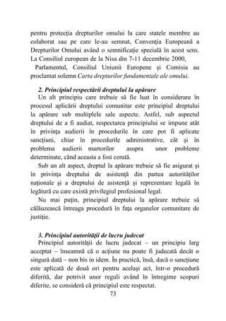 73
pentru protecţia drepturilor omului la care statele membre au
colaborat sau pe care le-au semnat, Convenţia Europeană a
Drepturilor Omului având o semnificaţie specială în acest sens.
La Consiliul european de la Nisa din 7-11 decembrie 2000,
Parlamentul, Consiliul Uniunii Europene şi Comisia au
proclamat solemn Carta drepturilor fundamentale ale omului.
2. Principiul respectării dreptului la apărare
Un alt principiu care trebuie să fie luat în considerare în
procesul aplicării dreptului comunitar este principiul dreptului
la apărare sub multiplele sale aspecte. Astfel, sub aspectul
dreptului de a fi audiat, respectarea principiului se impune atât
în privinţa audierii în procedurile în care pot fi aplicate
sancţiuni, chiar în procedurile administrative, cât şi în
problema audierii martorilor asupra unor probleme
determinate, când aceasta a fost cerută.
Sub un alt aspect, dreptul la apărare trebuie să fie asigurat şi
în privinţa dreptului de asistenţă din partea autorităţilor
naţionale şi a dreptului de asistenţă şi reprezentare legală în
legătură cu care există privilegiul profesional legal.
Nu mai puţin, principiul dreptului la apărare trebuie să
călăuzească întreaga procedură în faţa organelor comunitare de
justiţie.
3. Principiul autorităţii de lucru judecat
Principiul autorităţii de lucru judecat – un principiu larg
acceptat – înseamnă că o acţiune nu poate fi judecată decât o
singură dată – non bis in idem. În practică, însă, dacă o sancţiune
este aplicată de două ori pentru acelaşi act, într-o procedură
diferită, dar potrivit unor reguli având în întregime scopuri
diferite, se consideră că principiul este respectat.
 