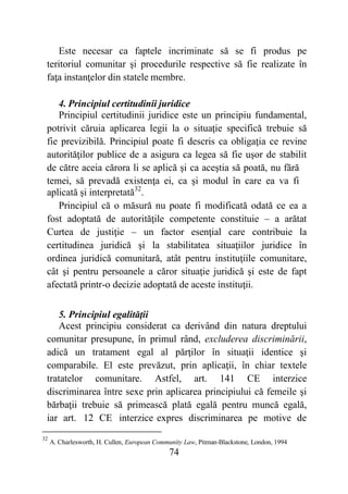 74
Este necesar ca faptele incriminate să se fi produs pe
teritoriul comunitar şi procedurile respective să fie realizate în
faţa instanţelor din statele membre.
4. Principiul certitudinii juridice
Principiul certitudinii juridice este un principiu fundamental,
potrivit căruia aplicarea legii la o situaţie specifică trebuie să
fie previzibilă. Principiul poate fi descris ca obligaţia ce revine
autorităţilor publice de a asigura ca legea să fie uşor de stabilit
de către aceia cărora li se aplică şi ca aceştia să poată, nu fără
temei, să prevadă existenţa ei, ca şi modul în care ea va fi
aplicată şi interpretată32
.
Principiul că o măsură nu poate fi modificată odată ce ea a
fost adoptată de autorităţile competente constituie – a arătat
Curtea de justiţie – un factor esenţial care contribuie la
certitudinea juridică şi la stabilitatea situaţiilor juridice în
ordinea juridică comunitară, atât pentru instituţiile comunitare,
cât şi pentru persoanele a căror situaţie juridică şi este de fapt
afectată printr-o decizie adoptată de aceste instituţii.
5. Principiul egalităţii
Acest principiu considerat ca derivând din natura dreptului
comunitar presupune, în primul rând, excluderea discriminării,
adică un tratament egal al părţilor în situaţii identice şi
comparabile. El este prevăzut, prin aplicaţii, în chiar textele
tratatelor comunitare. Astfel, art. 141 CE interzice
discriminarea între sexe prin aplicarea principiului că femeile şi
bărbaţii trebuie să primească plată egală pentru muncă egală,
iar art. 12 CE interzice expres discriminarea pe motive de
32
A. Charlesworth, H. Cullen, European Community Law, Pitman-Blackstone, London, 1994
 