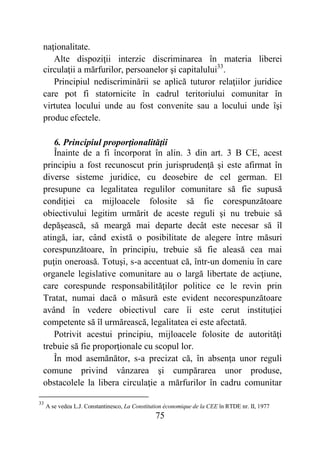 75
naţionalitate.
Alte dispoziţii interzic discriminarea în materia liberei
circulaţii a mărfurilor, persoanelor şi capitalului33
.
Principiul nediscriminării se aplică tuturor relaţiilor juridice
care pot fi statornicite în cadrul teritoriului comunitar în
virtutea locului unde au fost convenite sau a locului unde îşi
produc efectele.
6. Principiul proporţionalităţii
Înainte de a fi încorporat în alin. 3 din art. 3 B CE, acest
principiu a fost recunoscut prin jurisprudenţă şi este afirmat în
diverse sisteme juridice, cu deosebire de cel german. El
presupune ca legalitatea regulilor comunitare să fie supusă
condiţiei ca mijloacele folosite să fie corespunzătoare
obiectivului legitim urmărit de aceste reguli şi nu trebuie să
depăşească, să meargă mai departe decât este necesar să îl
atingă, iar, când există o posibilitate de alegere între măsuri
corespunzătoare, în principiu, trebuie să fie aleasă cea mai
puţin oneroasă. Totuşi, s-a accentuat că, într-un domeniu în care
organele legislative comunitare au o largă libertate de acţiune,
care corespunde responsabilităţilor politice ce le revin prin
Tratat, numai dacă o măsură este evident necorespunzătoare
având în vedere obiectivul care îi este cerut instituţiei
competente să îl urmărească, legalitatea ei este afectată.
Potrivit acestui principiu, mijloacele folosite de autorităţi
trebuie să fie proporţionale cu scopul lor.
În mod asemănător, s-a precizat că, în absenţa unor reguli
comune privind vânzarea şi cumpărarea unor produse,
obstacolele la libera circulaţie a mărfurilor în cadru comunitar
33
A se vedea L.J. Constantinesco, La Constitution économique de la CEE în RTDE nr. II, 1977
 