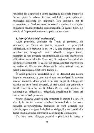 76
rezultând din disparitățile dintre legislaţiile naţionale trebuie să
fie acceptate în măsura în care astfel de reguli, aplicabile
produselor naţionale ori importate, fără distincţie, pot fi
recunoscute ca fiind necesare în scopul satisfacerii cerinţelor
obligatorii privind protecţia consumatorilor. În acelaşi timp, ele
trebuie să fie proporţionale cu scopul avut în vedere.
8. Principiul loialităţii (solidarităţii)
Acest principiu, consacrat de Tratat şi promovat, de
asemenea, de Curtea de justiţie, denumit şi principiul
solidarităţii, este prevăzut la art. 10 CE, care dispune că statele
membre vor întreprinde toate măsurile corespunzătoare,
indiferent că sunt generale sau speciale, de a asigura îndeplinirea
obligaţiilor, ce rezultă din Tratat ori, din acţiunea întreprinsă de
instituţiile Comunităţii şi că ele facilitează acesteia îndeplinirea
misiunilor ei. Ele se vor abţine de la orice măsură care ar
periclita realizarea obiectivelor Tratatului.
În acest principiu, considerat şi el ca derivând din natura
dreptului comunitar, se constată că sunt trei obligaţii în sarcina
statelor membre, două pozitive şi una negativă. Obligaţiile
pozitive nu au o formă concretă, ci mai curând una generală; o
formă concretă a lor va fi dobândită, cu toate acestea, în
conjuncţie cu obligaţiile şi obiectivele specificate în Tratat ori
care se întemeiază pe acesta.
Prima obligaţie pozitivă este precizată în partea I a art. 10
alin. 1, în sarcina statelor membre, în sensul de a lua toate
măsurile corespunzătoare, indiferent că sunt generale sau
speciale, spre a asigura îndeplinirea obligaţiilor ce rezultă din
Tratat ori din acţiunea întreprinsă de instituţiile Comunităţii.
Cea de-a doua obligaţie pozitivă – prevăzută în partea a
 