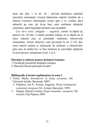 77
doua din alin. 1 al art. 10 – privind facilitarea realizării
sarcinilor comunitare vizează îndatorirea statelor membre de a
furniza Comisiei informaţiile cerute spre a se verifica dacă
măsurile pe care ele le-au luat, sunt conforme dreptului
comunitar, adică legislaţiei primare sau secundare.
Cea de-a treia obligaţie – negativă, constă în faptul că,
potrivit art. 10 alin. 2 statele membre trebuie să se abţină de la
orice măsură care ar primejdui realizarea obiectivelor
comunitare. Aceste obiective sunt prevăzute la art. 2 CE, dar,
acest articol conţine şi mijloacele de realizare a obiectivelor,
prin care, la rândul lor, se face trimitere la activităţile implicate
în acest proces, menţionate la art. 3 şi 4.
Întrebări și subiecte pentru dezbateri tematice
1 Clasificați principiile dreptului europea
2. Descrieți fiecare principui în parte
Bibliografie și lecturi suplimentare la tema 1
1. Voicu, Marin, Introducere în drept european, Ed.
Universul Juridic, Bucureşti, 2007;
2. Filipescu, Ion P.; Fuerea, Augustin, Drept instituţional
comunitar european, Ed. Actami, Bucureşti, 1999;
3. Dragoş, Dacian Cosmin, Drept comunitar european, Ed.
Accent, Cluj-Napoca, 2003
 