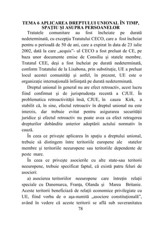 78
TEMA 6 APLICAREA DREPTULUI UNIONAL ÎN TIMP,
SPAŢIU ŞI ASUPRA PERSOANELOR
Tratatele comunitare au fost încheiate pe durată
nedeterminată, cu excepţia Tratatului CECO, care a fost încheiat
pentru o perioadă de 50 de ani, care a expirat în data de 23 iulie
2002, dată la care „acquis”- ul CECO a fost preluat de CE, pe
baza unor documente emise de Consiliu şi statele membre.
Tratatul CEE, deşi a fost încheiat pe durată nedeterminată,
conform Tratatului de la Lisabona, prin substituţie, UE a preluat
locul acestei comunităţi şi astfel, în prezent, UE este o
organizaţie internaţională înfiinţată pe durată nedeterminată.
Dreptul unional în general nu are efect retroactiv, acest lucru
fiind confirmat şi de jurisprudența recentă a CJUE. În
problematica retroactivităţii însă, CJUE, în cauza Kirk, a
stabilit că, în sine, efectul retroactiv în dreptul unional nu este
interzis, dar trebuie evitat pentru asigurarea securităţii
juridice şi efectul retroactiv nu poate avea ca efect retragerea
drepturilor dobândite anterior adoptării actului normativ în
cauză.
În ceea ce priveşte aplicarea în spaţiu a dreptului unional,
trebuie să distingem între teritoriile europene ale statelor
membre şi teritoriile neeuropene sau teritoriile dependente de
peste mare.
În ceea ce priveşte asocierile cu alte state-sau teritorii
neeuropene, trebuie specificat faptul, că există patru feluri de
asocieri:
a) asocierea teritoriilor neeuropene care întreţin relaţii
speciale cu Danemarca, Franţa, Olanda şi Marea Britanie.
Aceste teritorii beneficiază de relaţii economice privilegiate cu
UE, fiind vorba de o aşa-numită „asociere constituţională”,
având în vedere că aceste teritorii se află sub suveranitatea
 