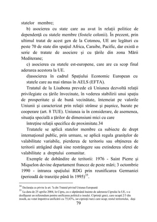 79
statelor membre;
b) asocierea cu state care au avut în relaţii politice de
dependenţă cu statele membre (fostele colonii). În prezent, prin
ultimul tratat de acest gen de la Cotonou, UE are legături cu
peste 70 de state din spaţiul Africa, Caraibe, Pacific, dar există o
serie de tratate de asociere şi cu ţările din zona Mării
Mediterane;
c) asocierea cu statele est-europene, care are ca scop final
aderarea acestora la UE.
d)asocierea în cadrul Spaţiului Economic European cu
statele care au mai rămas în AELS (EFTA).
Tratatul de la Lisabona prevede că Uniunea dezvoltă relaţii
privilegiate cu ţările învecinate, în vederea stabilirii unui spaţiu
de prosperitate şi de bună vecinătate, întemeiat pe valorile
Uniunii şi caracterizat prin relaţii strânse şi paşnice, bazate pe
cooperare (art. 8 TUE). Uniunea ia în considerare, de asemenea,
situaţia specială a ţărilor de dimensiuni mici cu care
întreţine relaţii specifice de proximitate.34
Tratatele se aplică statelor membre ca subiecte de drept
internaţional public, prin urmare, se aplică regula graniţelor de
valabilitate variabile, pierderea de teritoriu sau obţinerea de
teritorii atrăgând după sine restrângere sau extinderea sferei de
valabilitate a dreptului comunitar.
Exemple de dobândire de teritorii: 1976 - Saint Pierre şi
Miquelon devine departament francez de peste mări; 3 octombrie
1990 - intrarea spaţiului RDG prin reunificarea Germaniei
(perioadă de tranziţie până în 1995)35
.
34
Declarația cu privire la art. 7a din Tratatul privind Uniunea Europeană
35
La data de 25 aprilie 2004, în Cipru, cu o săptămână înainte de aderarea Ciprului la UE, s-a
desfăşurat un referendum pentru unificarea politică a insulei. Ciprioţii greci, care ocupă 2/3 din
insulă, au votat împotriva unificării cu 75,83%, iar ciprioţii turci care ocup; restul teritoriului, deşi
 