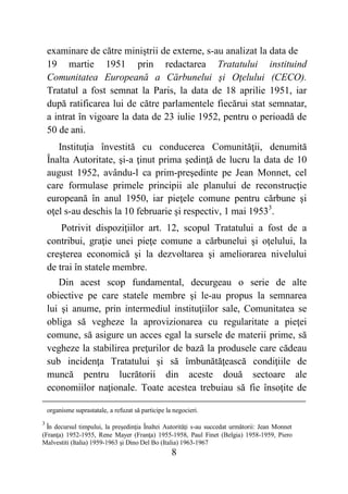 8
examinare de către miniştrii de externe, s-au analizat la data de
19 martie 1951 prin redactarea Tratatului instituind
Comunitatea Europeană a Cărbunelui şi Oţelului (CECO).
Tratatul a fost semnat la Paris, la data de 18 aprilie 1951, iar
după ratificarea lui de către parlamentele fiecărui stat semnatar,
a intrat în vigoare la data de 23 iulie 1952, pentru o perioadă de
50 de ani.
Instituţia învestită cu conducerea Comunităţii, denumită
Înalta Autoritate, şi-a ţinut prima şedinţă de lucru la data de 10
august 1952, avându-l ca prim-preşedinte pe Jean Monnet, cel
care formulase primele principii ale planului de reconstrucţie
europeană în anul 1950, iar pieţele comune pentru cărbune şi
oţel s-au deschis la 10 februarie şi respectiv, 1 mai 19533
.
Potrivit dispoziţiilor art. 12, scopul Tratatului a fost de a
contribui, graţie unei pieţe comune a cărbunelui şi oţelului, la
creşterea economică şi la dezvoltarea şi ameliorarea nivelului
de trai în statele membre.
Din acest scop fundamental, decurgeau o serie de alte
obiective pe care statele membre şi le-au propus la semnarea
lui şi anume, prin intermediul instituţiilor sale, Comunitatea se
obliga să vegheze la aprovizionarea cu regularitate a pieţei
comune, să asigure un acces egal la sursele de materii prime, să
vegheze la stabilirea preţurilor de bază la produsele care cădeau
sub incidenţa Tratatului şi să îmbunătăţească condiţiile de
muncă pentru lucrătorii din aceste două sectoare ale
economiilor naţionale. Toate acestea trebuiau să fie însoţite de
organisme suprastatale, a refuzat să participe la negocieri.
3
În decursul timpului, la preşedinţia Înaltei Autorităţi s-au succedat următorii: Jean Monnet
(Franţa) 1952-1955, Rene Mayer (Franţa) 1955-1958, Paul Finet (Belgia) 1958-1959, Piero
Malvestiti (Italia) 1959-1963 şi Dino Del Bo (Italia) 1963-1967
 