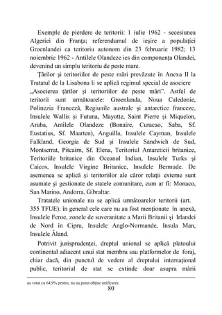 80
Exemple de pierdere de teritorii: 1 iulie 1962 - secesiunea
Algeriei din Franţa; referendumul de ieşire a populaţiei
Groenlandei ca teritoriu autonom din 23 februarie 1982; 13
noiembrie 1962 - Antilele Olandeze ies din componenţa Olandei,
devenind un simplu teritoriu de peste mare.
Ţărilor şi teritoriilor de peste mări prevăzute în Anexa II la
Tratatul de la Lisabona li se aplică regimul special de asociere
„Asocierea ţărilor şi teritoriilor de peste mări”. Astfel de
teritorii sunt următoarele: Groenlanda, Noua Caledonie,
Polinezia Franceză, Regiunile australe şi antarctice franceze,
Insulele Wallis şi Futuna, Mayotte, Saint Pierre şi Miquelon,
Aruba, Antilele Olandeze (Bonaire, Curacao, Saba, Sf.
Eustatius, Sf. Maarten), Anguilla, Insulele Cayman, Insulele
Falkland, Georgia de Sud şi Insulele Sandwich de Sud,
Montserrat, Pitcairn, Sf. Elena, Teritoriul Antarcticii britanice,
Teritoriile britanice din Oceanul Indian, Insulele Turks şi
Caicos, Insulele Virgine Britanice, Insulele Bermude. De
asemenea se aplică şi teritoriilor ale căror relaţii externe sunt
asumate şi gestionate de statele comunitare, cum ar fi: Monaco,
San Marino, Andorra, Gibraltar.
Tratatele unionale nu se aplică următoarelor teritorii (art.
355 TFUE): în general cele care nu au fost menţionate în anexă,
Insulele Feroe, zonele de suveranitate a Marii Britanii şi Irlandei
de Nord în Cipru, Insulele Anglo-Normande, Insula Man,
Insulele Âland.
Potrivit jurisprudenţei, dreptul unional se aplică platoului
continental adiacent unui stat membru sau platformelor de foraj,
chiar dacă, din punctul de vedere al dreptului internaţional
public, teritoriul de stat se extinde doar asupra mării
au votat cu 64,9% pentru, nu au putut obţine unificarea
 
