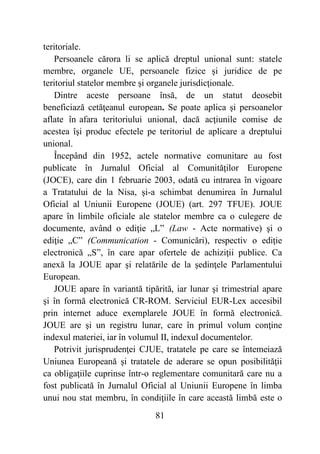 81
teritoriale.
Persoanele cărora li se aplică dreptul unional sunt: statele
membre, organele UE, persoanele fizice şi juridice de pe
teritoriul statelor membre şi organele jurisdicţionale.
Dintre aceste persoane însă, de un statut deosebit
beneficiază cetăţeanul european. Se poate aplica şi persoanelor
aflate în afara teritoriului unional, dacă acţiunile comise de
acestea îşi produc efectele pe teritoriul de aplicare a dreptului
unional.
Începând din 1952, actele normative comunitare au fost
publicate în Jurnalul Oficial al Comunităţilor Europene
(JOCE), care din 1 februarie 2003, odată cu intrarea în vigoare
a Tratatului de la Nisa, şi-a schimbat denumirea în Jurnalul
Oficial al Uniunii Europene (JOUE) (art. 297 TFUE). JOUE
apare în limbile oficiale ale statelor membre ca o culegere de
documente, având o ediţie „L” (Law - Acte normative) şi o
ediţie „C” (Communication - Comunicări), respectiv o ediţie
electronică „S”, în care apar ofertele de achiziţii publice. Ca
anexă la JOUE apar şi relatările de la şedinţele Parlamentului
European.
JOUE apare în variantă tipărită, iar lunar şi trimestrial apare
şi în formă electronică CR-ROM. Serviciul EUR-Lex accesibil
prin internet aduce exemplarele JOUE în formă electronică.
JOUE are şi un registru lunar, care în primul volum conţine
indexul materiei, iar în volumul II, indexul documentelor.
Potrivit jurisprudenţei CJUE, tratatele pe care se întemeiază
Uniunea Europeană şi tratatele de aderare se opun posibilităţii
ca obligaţiile cuprinse într-o reglementare comunitară care nu a
fost publicată în Jurnalul Oficial al Uniunii Europene în limba
unui nou stat membru, în condiţiile în care această limbă este o
 