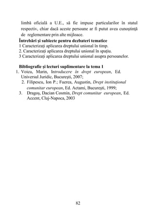 82
limbă oficială a U.E., să fie impuse particularilor în statul
respectiv, chiar dacă aceste persoane ar fi putut avea cunoştinţă
de reglementare prin alte mijloace.
Întrebări și subiecte pentru dezbateri tematice
1 Caracterizați aplicarea dreptului unional în timp.
2. Caracterizați aplicarea dreptului unional în spațiu.
3 Caracterizați aplicarea dreptului unional asupra persoanelor.
Bibliografie și lecturi suplimentare la tema 1
1. Voicu, Marin, Introducere în drept european, Ed.
Universul Juridic, Bucureşti, 2007;
2. Filipescu, Ion P.; Fuerea, Augustin, Drept instituţional
comunitar european, Ed. Actami, Bucureşti, 1999;
3. Dragoş, Dacian Cosmin, Drept comunitar european, Ed.
Accent, Cluj-Napoca, 2003
 