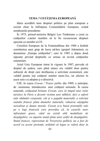 83
TEMA 7 CETĂŢENIA EUROPEANĂ
Ideea acordării unor drepturi politice pe plan european a
existat chiar la înfiinţarea Comunităţilor Europene, având
următoarele precedente:
În 1975, primul-ministru Belgiei Leo Tindemans a cerut ca
cetăţenilor s:atelor membre să le fie recunoscute drepturi
speciale ca membri ai CE.
Consiliul European de la Fontainebleau din 1984 a hotărât
constituirea unui grup de lucru ad-hoc (grupul Adonnino), cu
denumirea „Europa cetăţenilor”, care în 1985 a depus două
rapoarte privind drepturile ce urmau să revină cetăţenilor
comunitari.
Actul Unic European intrat în vigoare în 1987, prevede că
dreptul de şedere, care până atunci era valabil doar pentru
subiecţii de drept care desfăşurau o activitate economică, este
valabil pentru toţi cetăţenii statelor mem-3ce, iar ulterior în
acest sens s-a adoptat şi o directivă.
CJE, în cauza Cowan / Trasor public din 1989, a anticipat,
de asemenea, introducerea unei cetăţenii unionale. În cauza
concretă, cetăţeanul britanic Cowan, care în timpul unei vizite
turistice la Paris a devenit victima unei tâlhării, deci a suferit
atât vătămări corporale, cât şi o pagubă materială, a solicitat
statului francez plata daunelor materiale, valoarea câştigului
nerealizat şi daune morale. Cowan şi-a bazat pretenţiile sale
pe o lege franceză care prevedea că, în cazurile unor
infracţiuni grave, când nu există altă modalitate de
despăgubire, va suporta statul plata unor astfel de despăgubiri.
Statul francez, reprezentat de Trezoreria publică, nu a fost de
acord cu aceste pretenţii, arătând că legea se referă doar la
 