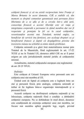 84
cetăţenii francezi şi că nu există reciprocitate între Franţa şi
Marea Britanie în acest domeniu. CJE a stabilit că, din
moment ce dreptul comunitar garantează unei persoane fizice
libertatea de a se afla şi de a circula într-o altă ţară,
consecinţa firească a acestei libertăţi este că viaţa şi
integritatea corporală a persoanei în sfatul membru dat vor fi
respectate şi protejate la fel ca în cazul cetăţenilor,
resortisanţilor acestui stat. Totodată, turistul englez, ca
beneficiar de servicii (nu furnizor), are aceleaşi drepturi ca şi
beneficiarul francez şi faptul că despăgubirea provine din
trezoreria statuia nu schimbă cu nimic datele problemei.
Cetăţenia unională şi-a găsit însă materializarea numai prin
Tratatul de la Maastricht, fiind reglementată în art. 17-22
TCEE şi nu în Tratatul UE, deoarece altfel CJE nu ar fi putut
asigura pe cale jurisdicţională statutul juridic al cetăţeanului
unional.
Actualmente, statutul cetăţeanului european este reglementat
de art. 20 25 TFUE.
Definiţie:
Este cetăţean al Uniunii Europene orice persoană care are
cetăţenia unui stat membru al UE.
Ţinând cont de faptul că cetăţenia este o legătură între un
stat şi persoană fizică, prin analogie, cetăţenia unională ar
trebui să fie legătura între-o organizaţie internaţională şi o
persoană fizică.
Această cetăţenie nu desfiinţează cetăţenia naţională şi nu
înlocuieşte, cetăţenia naţională fiind o condiţie a dobândirii
cetăţeniei europene. Nu se dobândeşte în mod direct, deoarece
este condiţionată de existenţa cetăţeniei unui stat membru, iar
fiecare stat membru aplică propriile legi, reguli, privind
 