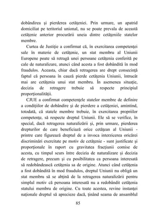 85
dobândirea şi pierderea cetăţeniei. Prin urmare, un apatrid
domiciliat pe teritoriul unional, nu se poate prevala de această
cetăţenie anterior procurării uneia dintre cetăţeniile statelor
membre.
Curtea de Justiţie a confirmat că, în exercitarea competenţei
sale în materie de cetăţenie, un stat membru al Uniunii
Europene poate să retragă unei persoane cetăţenia conferită pe
cale de naturalizare, atunci când acesta a fost dobândită în mod
fraudulos. Aceasta, chiar dacă retragerea are drept consecinţă
faptul că persoana în cauză pierde cetăţenia Uniunii, întrucât
mai are cetăţenia unui stat membru. În asemenea situaţie,
decizia de retragere trebuie să respecte principiul
proporţionalităţii.
CJUE a confirmat competenţele statelor membre de definire
a condiţiilor de dobândire şi de pierdere a cetăţeniei, amintind,
totodată, că statele membre trebuie, în exercitarea propriilor
competenţe, să respecte dreptul Uniunii. Ele să se verifice, în
special, dacă retragerea naturalizării şi, prin urmare, pierderea
drepturilor de care beneficiază orice cetăţean al Uniunii -
printre care figurează dreptul de a invoca interzicerea oricărei
discriminări exercitate pe motiv de cetăţenie - sunt justificate şi
proporţionale în raport cu gravitatea fracţiunii comise de
acesta, cu timpul scurs între decizia de naturalizare şi decizia
de retragere, precum şi cu posibilitatea ca persoana interesată
să redobândească cetăţenia sa de origine. Atunci când cetăţenia
a fost dobândită în mod fraudulos, dreptul Uniunii nu obligă un
stat membru să se abţină de la retragerea naturalizării pentru
simplul motiv că persoana interesată nu a redobândit cetăţenia
statului membru de origine. Cu toate acestea, revine instanţei
naţionale dreptul să aprecieze dacă, ţinând seama de ansamblul
 