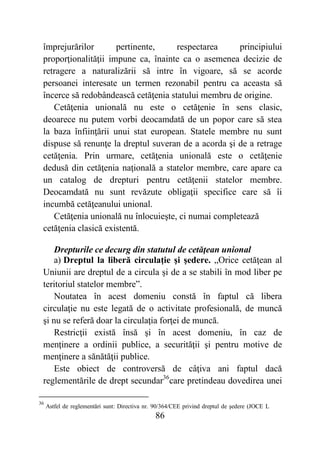 86
împrejurărilor pertinente, respectarea principiului
proporţionalităţii impune ca, înainte ca o asemenea decizie de
retragere a naturalizării să intre în vigoare, să se acorde
persoanei interesate un termen rezonabil pentru ca aceasta să
încerce să redobândească cetăţenia statului membru de origine.
Cetăţenia unională nu este o cetăţenie în sens clasic,
deoarece nu putem vorbi deocamdată de un popor care să stea
la baza înfiinţării unui stat european. Statele membre nu sunt
dispuse să renunţe la dreptul suveran de a acorda şi de a retrage
cetăţenia. Prin urmare, cetăţenia unională este o cetăţenie
dedusă din cetăţenia naţională a statelor membre, care apare ca
un catalog de drepturi pentru cetăţenii statelor membre.
Deocamdată nu sunt revăzute obligaţii specifice care să îi
incumbă cetăţeanului unional.
Cetăţenia unională nu înlocuieşte, ci numai completează
cetăţenia clasică existentă.
Drepturile ce decurg din statutul de cetăţean unional
a) Dreptul la liberă circulaţie şi şedere. „Orice cetăţean al
Uniunii are dreptul de a circula şi de a se stabili în mod liber pe
teritoriul statelor membre”.
Noutatea în acest domeniu constă în faptul că libera
circulaţie nu este legată de o activitate profesională, de muncă
şi nu se referă doar la circulaţia forţei de muncă.
Restricţii există însă şi în acest domeniu, în caz de
menţinere a ordinii publice, a securităţii şi pentru motive de
menţinere a sănătăţii publice.
Este obiect de controversă de câţiva ani faptul dacă
reglementările de drept secundar36
care pretindeau dovedirea unei
36
Astfel de reglementări sunt: Directiva nr. 90/364/CEE privind dreptul de şedere (JOCE L
 