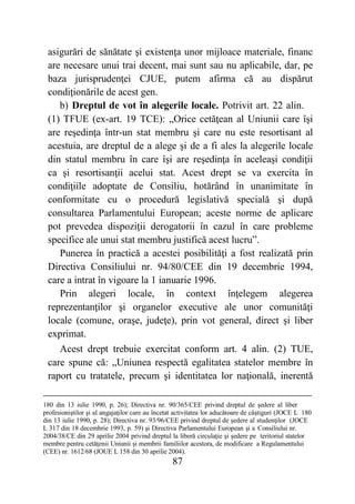 87
asigurări de sănătate şi existenţa unor mijloace materiale, financ
are necesare unui trai decent, mai sunt sau nu aplicabile, dar, pe
baza jurisprudenţei CJUE, putem afirma că au dispărut
condiţionările de acest gen.
b) Dreptul de vot în alegerile locale. Potrivit art. 22 alin.
(1) TFUE (ex-art. 19 TCE): „Orice cetăţean al Uniunii care îşi
are reşedinţa într-un stat membru şi care nu este resortisant al
acestuia, are dreptul de a alege şi de a fi ales la alegerile locale
din statul membru în care îşi are reşedinţa în aceleaşi condiţii
ca şi resortisanţii acelui stat. Acest drept se va exercita în
condiţiile adoptate de Consiliu, hotărând în unanimitate în
conformitate cu o procedură legislativă specială şi după
consultarea Parlamentului European; aceste norme de aplicare
pot prevedea dispoziţii derogatorii în cazul în care probleme
specifice ale unui stat membru justifică acest lucru”.
Punerea în practică a acestei posibilităţi a fost realizată prin
Directiva Consiliului nr. 94/80/CEE din 19 decembrie 1994,
care a intrat în vigoare la 1 ianuarie 1996.
Prin alegeri locale, în context înţelegem alegerea
reprezentanţilor şi organelor executive ale unor comunităţi
locale (comune, oraşe, judeţe), prin vot general, direct şi liber
exprimat.
Acest drept trebuie exercitat conform art. 4 alin. (2) TUE,
care spune că: „Uniunea respectă egalitatea statelor membre în
raport cu tratatele, precum şi identitatea lor naţională, inerentă
180 din 13 iulie 1990, p. 26); Directiva nr. 90/365/CEE privind dreptul de şedere al liber
profesioniştilor şi al angajaţilor care au încetat activitatea lor aducătoare de câştiguri (JOCE L 180
din 13 iulie 1990, p. 28); Directiva nr. 93/96/CEE privind dreptul de şedere al studenţilor (JOCE
L 317 din 18 decembrie 1993, p. 59) şi Directiva Parlamentului European şi a Consiliului nr.
2004/38/CE din 29 aprilie 2004 privind dreptul la liberă circulaţie şi şedere pe teritoriul statelor
membre pentru cetăţenii Uniunii şi membrii familiilor acestora, de modificare a Regulamentului
(CEE) nr. 1612/68 (JOUE L 158 din 30 aprilie 2004).
 