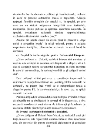 88
structurilor lor fundamentale politice şi constituţionale, inclusiv
în ceea ce priveşte autonomia locală şi regională. Aceasta
respectă funcţiile esenţiale ale statului şi, în special, pe cele
care au ca obiect asigurarea integrităţii sale teritoriale,
menţinerea ordinii publice şi apărarea securităţii naţionale. În
special, securitatea naţională rămâne responsabilitatea
exclusivă a fiecărui stat membru (s.n.)”.
Anume din aceste cauze nu există până în prezent o „lege
unică a alegerilor locale” la nivel unional, pentru a asigura
respectarea tradiţiilor, obiceiurilor existente la nivel local în
domeniu.
c) Dreptul de vot în alegerile pentru Parlamentul European.
„Orice cetăţean al Uniunii, rezident într-un stat membru şi
care nu este cetăţean ai acestuia, are dreptul de a alege şi de a fi
ales la alegerile pentru Parlamentul European, în statul membru
în care îşi are reşedinţa, în aceleaşi condiţii ca și cetăţenii acelui
stat”.
Deşi cetăţenii străini pot avea o contribuţie importantă la
desemnarea europarlamentarilor sau „contingentelor naţionale de
deputaţi”, nu putem încă vorbi de o europenizare totală a
alegerilor pentru PE. În statele mai mici, şi în acest caz se aplică
anumite restricţii.
Pentru a împiedica votarea dublă sau multiplă, având în vedere
că alegerile nu se desfăşoară în aceeaşi zi în fiecare stat, a fost
necesară introducerea unui sistem de informaţii şi de schimb de
date între statele membre prin acte normative comunitare.
d) Dreptul la protecţie diplomatică şi consulară.
„Orice cetăţean al Uniunii beneficiază, pe teritoriul unei ţări
terţe, în care nu este reprezentat statul membru al cărui resortisant
este, de protecţie din partea autorităţii diplomatice şi consulare
 
