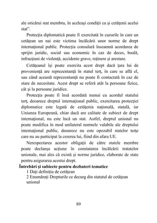 89
ale oricărui stat membru, în aceleaşi condiţii ca și cetăţenii acelui
stat”.
Protecţia diplomatică poate fi exercitată în cazurile în care un
cetăţean un nai este victima încălcării unor norme de drept
internaţional public. Protecția consulară înseamnă acordarea de
sprijin juridic, social sau economic în caz de deces, boală,
infracţiuni de violenţă, accidente grave, reţinere şi arestare.
Cetăţeanul îşi poate exercita acest drept dacă ţara lui de
provenienţă are reprezentanţă în statul terţ, în care se află el,
sau când această reprezentanţă nu poate fi contactată în caz de
stare de necesitate. Acest drept se referă atât la persoane fizice,
cât şi la persoane juridice.
Protecţia poate fi însă acordată numai cu acordul statului
terţ, deoarece dreptul internaţional public, exercitarea protecţiei
diplomatice este legată de cetăţenia naţională, statală, iar
Uniunea Europeană, chiar dacă are calitate de subiect de drept
internaţional, nu este încă un stat. Astfel, dreptul unional nu
poate modifica în mod unilateral normele valabile ale dreptului
internaţional public, deoarece nu este opozabil statelor terţe
care nu au participat la cererea lui, fiind din afara UE.
Nerespectarea acestor obligaţii de către statele membre
poate declanşa acţiune în constatarea încălcării tratatelor
unionale, mai ales că există şi norme juridice, elaborate de state
pentru asigurarea acestui drept.
Întrebări și subiecte pentru dezbateri tematice
1 Dați definiția de cetățean
2 Enumărați Drepturile ce decurg din statutul de cetăţean
unional
 