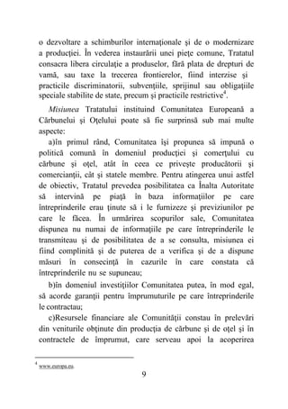 9
o dezvoltare a schimburilor internaţionale şi de o modernizare
a producţiei. În vederea instaurării unei pieţe comune, Tratatul
consacra libera circulaţie a produselor, fără plata de drepturi de
vamă, sau taxe la trecerea frontierelor, fiind interzise şi
practicile discriminatorii, subvenţiile, sprijinul sau obligaţiile
speciale stabilite de state, precum şi practicile restrictive4
.
Misiunea Tratatului instituind Comunitatea Europeană a
Cărbunelui şi Oţelului poate să fie surprinsă sub mai multe
aspecte:
a)în primul rând, Comunitatea îşi propunea să impună o
politică comună în domeniul producţiei şi comerţului cu
cărbune şi oţel, atât în ceea ce priveşte producătorii şi
comercianţii, cât şi statele membre. Pentru atingerea unui astfel
de obiectiv, Tratatul prevedea posibilitatea ca Înalta Autoritate
să intervină pe piaţă în baza informaţiilor pe care
întreprinderile erau ţinute să i le furnizeze şi previziunilor pe
care le făcea. În urmărirea scopurilor sale, Comunitatea
dispunea nu numai de informaţiile pe care întreprinderile le
transmiteau şi de posibilitatea de a se consulta, misiunea ei
fiind complinită şi de puterea de a verifica şi de a dispune
măsuri în consecinţă în cazurile în care constata că
întreprinderile nu se supuneau;
b)în domeniul investiţiilor Comunitatea putea, în mod egal,
să acorde garanţii pentru împrumuturile pe care întreprinderile
le contractau;
c)Resursele financiare ale Comunităţii constau în prelevări
din veniturile obţinute din producţia de cărbune şi de oţel şi în
contractele de împrumut, care serveau apoi la acoperirea
4
www.europa.eu.
 