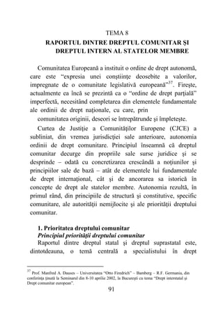 91
TEMA 8
RAPORTUL DINTRE DREPTUL COMUNITAR ŞI
DREPTUL INTERN AL STATELOR MEMBRE
Comunitatea Europeană a instituit o ordine de drept autonomă,
care este “expresia unei conştiinţe deosebite a valorilor,
impregnate de o comunitate legislativă europeană”37
. Fireşte,
actualmente ea încă se prezintă ca o “ordine de drept parţială”
imperfectă, necesitând completarea din elementele fundamentale
ale ordinii de drept naţionale, cu care, prin
comunitatea originii, deseori se întrepătrunde şi împleteşte.
Curtea de Justiţie a Comunităţilor Europene (CJCE) a
subliniat, din vremea jurisdicţiei sale anterioare, autonomia
ordinii de drept comunitare. Principiul înseamnă că dreptul
comunitar decurge din propriile sale surse juridice şi se
desprinde – odată cu concretizarea crescândă a noţiunilor şi
principiilor sale de bază – atât de elementele lui fundamentale
de drept internaţional, cât şi de ancorarea sa istorică în
concepte de drept ale statelor membre. Autonomia rezultă, în
primul rând, din principiile de structură şi constitutive, specific
comunitare, ale autorităţii nemijlocite şi ale priorităţii dreptului
comunitar.
1. Prioritatea dreptului comunitar
Principiul priorităţii dreptului comunitar
Raportul dintre dreptul statal şi dreptul suprastatal este,
dintotdeauna, o temă centrală a specialistului în drept
37
Prof. Manfred A. Dauses – Universitatea “Otto Firedrich” – Bamberg – R.F. Germania, din
conferinţa ţinută la Seminarul din 8-10 aprilie 2002, la Bucureşti cu tema “Drept interstatal şi
Drept comunitar european”.
 