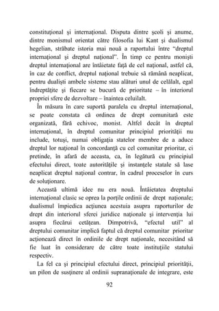92
constituţional şi internaţional. Disputa dintre şcoli şi anume,
dintre monismul orientat către filosofia lui Kant şi dualismul
hegelian, străbate istoria mai nouă a raportului între “dreptul
internaţional şi dreptul naţional”. În timp ce pentru monişti
dreptul internaţional are întâietate faţă de cel naţional, astfel că,
în caz de conflict, dreptul naţional trebuie să rămână neaplicat,
pentru dualişti ambele sisteme stau alături unul de celălalt, egal
îndreptăţite şi fiecare se bucură de prioritate – în interiorul
propriei sfere de dezvoltare – înaintea celuilalt.
În măsura în care suportă paralela cu dreptul internaţional,
se poate constata că ordinea de drept comunitară este
organizată, fără echivoc, monist. Altfel decât în dreptul
internaţional, în dreptul comunitar principiul priorităţii nu
include, totuşi, numai obligaţia statelor membre de a aduce
dreptul lor naţional în concordanţă cu cel comunitar prioritar, ci
pretinde, în afară de aceasta, ca, în legătură cu principiul
efectului direct, toate autorităţile şi instanţele statale să lase
neaplicat dreptul naţional contrar, în cadrul proceselor în curs
de soluţionare.
Această ultimă idee nu era nouă. Întâietatea dreptului
internaţional clasic se oprea la porţile ordinii de drept naţionale;
dualismul împiedica acţiunea acestuia asupra raporturilor de
drept din interiorul sferei juridice naţionale şi intervenţia lui
asupra fiecărui cetăţean. Dimpotrivă, “efectul util” al
dreptului comunitar implică faptul că dreptul comunitar prioritar
acţionează direct în ordinile de drept naţionale, necesitând să
fie luat în considerare de către toate instituţiile statului
respectiv.
La fel ca şi principiul efectului direct, principiul priorităţii,
un pilon de susţinere al ordinii supranaţionale de integrare, este
 