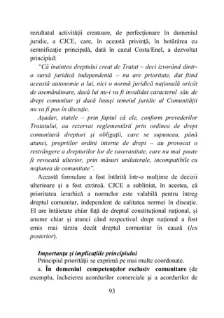 93
rezultatul activităţii creatoare, de perfecţionare în domeniul
juridic, a CJCE, care, în această privinţă, în hotărârea cu
semnificaţie principală, dată în cazul Costa/Enel, a dezvoltat
principiul:
“Că înaintea dreptului creat de Tratat – deci izvorând dintr-
o sursă juridică independentă – nu are prioritate, dat fiind
această autonomie a lui, nici o normă juridică naţională oricât
de asemănătoare, dacă lui nu-i va fi invalidat caracterul său de
drept comunitar şi dacă însuşi temeiul juridic al Comunităţii
nu va fi pus în discuţie.
Aşadar, statele – prin faptul că ele, conform prevederilor
Tratatului, au rezervat reglementării prin ordinea de drept
comunitară drepturi şi obligaţii, care se supuneau, până
atunci, propriilor ordini interne de drept – au provocat o
restrângere a drepturilor lor de suveranitate, care nu mai poate
fi revocată ulterior, prin măsuri unilaterale, incompatibile cu
noţiunea de comunitate”.
Această formulare a fost întărită într-o mulţime de decizii
ulterioare şi a fost extinsă. CJCE a subliniat, în acestea, că
prioritatea ierarhică a normelor este valabilă pentru întreg
dreptul comunitar, independent de calitatea normei în discuţie.
El are întâietate chiar faţă de dreptul constituţional naţional, şi
anume chiar şi atunci când respectivul drept naţional a fost
emis mai târziu decât dreptul comunitar în cauză (lex
posterior).
Importanţa şi implicaţiile principiului
Principiul priorităţii se exprimă pe mai multe coordonate.
a. În domeniul competenţelor exclusiv comunitare (de
exemplu, încheierea acordurilor comerciale şi a acordurilor de
 