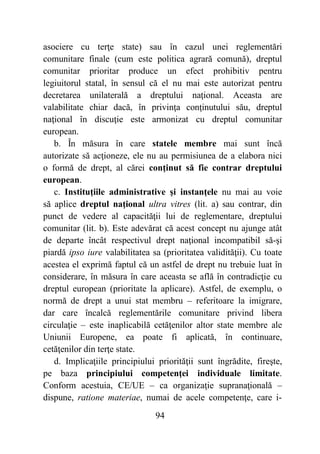 94
asociere cu terţe state) sau în cazul unei reglementări
comunitare finale (cum este politica agrară comună), dreptul
comunitar prioritar produce un efect prohibitiv pentru
legiuitorul statal, în sensul că el nu mai este autorizat pentru
decretarea unilaterală a dreptului naţional. Aceasta are
valabilitate chiar dacă, în privinţa conţinutului său, dreptul
naţional în discuţie este armonizat cu dreptul comunitar
european.
b. În măsura în care statele membre mai sunt încă
autorizate să acţioneze, ele nu au permisiunea de a elabora nici
o formă de drept, al cărei conţinut să fie contrar dreptului
european.
c. Instituţiile administrative şi instanţele nu mai au voie
să aplice dreptul naţional ultra vitres (lit. a) sau contrar, din
punct de vedere al capacităţii lui de reglementare, dreptului
comunitar (lit. b). Este adevărat că acest concept nu ajunge atât
de departe încât respectivul drept naţional incompatibil să-şi
piardă ipso iure valabilitatea sa (prioritatea validităţii). Cu toate
acestea el exprimă faptul că un astfel de drept nu trebuie luat în
considerare, în măsura în care aceasta se află în contradicţie cu
dreptul european (prioritate la aplicare). Astfel, de exemplu, o
normă de drept a unui stat membru – referitoare la imigrare,
dar care încalcă reglementările comunitare privind libera
circulaţie – este inaplicabilă cetăţenilor altor state membre ale
Uniunii Europene, ea poate fi aplicată, în continuare,
cetăţenilor din terţe state.
d. Implicaţiile principiului priorităţii sunt îngrădite, fireşte,
pe baza principiului competenţei individuale limitate.
Conform acestuia, CE/UE – ca organizaţie supranaţională –
dispune, ratione materiae, numai de acele competenţe, care i-
 