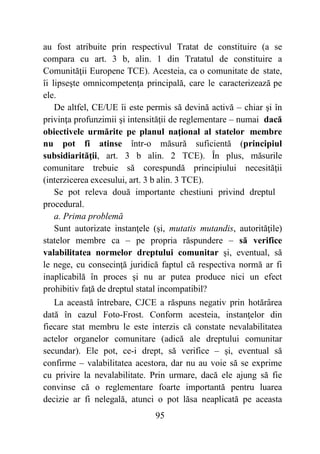 95
au fost atribuite prin respectivul Tratat de constituire (a se
compara cu art. 3 b, alin. 1 din Tratatul de constituire a
Comunităţii Europene TCE). Acesteia, ca o comunitate de state,
îi lipseşte omnicompetenţa principală, care le caracterizează pe
ele.
De altfel, CE/UE îi este permis să devină activă – chiar şi în
privinţa profunzimii şi intensităţii de reglementare – numai dacă
obiectivele urmărite pe planul naţional al statelor membre
nu pot fi atinse într-o măsură suficientă (principiul
subsidiarităţii, art. 3 b alin. 2 TCE). În plus, măsurile
comunitare trebuie să corespundă principiului necesităţii
(interzicerea excesului, art. 3 b alin. 3 TCE).
Se pot releva două importante chestiuni privind dreptul
procedural.
a. Prima problemă
Sunt autorizate instanţele (şi, mutatis mutandis, autorităţile)
statelor membre ca – pe propria răspundere – să verifice
valabilitatea normelor dreptului comunitar şi, eventual, să
le nege, cu consecinţă juridică faptul că respectiva normă ar fi
inaplicabilă în proces şi nu ar putea produce nici un efect
prohibitiv faţă de dreptul statal incompatibil?
La această întrebare, CJCE a răspuns negativ prin hotărârea
dată în cazul Foto-Frost. Conform acesteia, instanţelor din
fiecare stat membru le este interzis că constate nevalabilitatea
actelor organelor comunitare (adică ale dreptului comunitar
secundar). Ele pot, ce-i drept, să verifice – şi, eventual să
confirme – valabilitatea acestora, dar nu au voie să se exprime
cu privire la nevalabilitate. Prin urmare, dacă ele ajung să fie
convinse că o reglementare foarte importantă pentru luarea
decizie ar fi nelegală, atunci o pot lăsa neaplicată pe aceasta
 