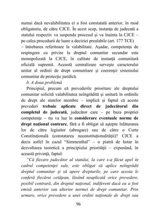 96
numai dacă nevalabilitatea ei a fost constatată anterior, în mod
obligatoriu, de către CJCE. În acest scop, instanţa de judecată a
statului respectiv va suspenda procesul şi va înainta la CJCE –
pe calea procedurii de luare a deciziei prealabile (art. 177 TCE)
– întrebarea referitoare la valabilitate. Aşadar, competenţa de
respingere cu privire la dreptul comunitar secundar este
monopolizată la CJCE, în calitate de instanţă comunitară
oficială supremă. Această centralizare serveşte caracterului
unitar al ordinii de drept comunitare şi coerenţei sistemului
comunitar de protecţie juridică.
b. A doua problemă
Principiul, precum că prevederile prioritare ale dreptului
comunitar solicită valabilitatea neîngrădită şi unitară în ordinile
de drept ale statelor membre – implică şi faptul că aceste
prevederi trebuie aplicate direct de judecătorul din
completul de judecată, judecător care – pe baza propriei
competenţe – nu va lua în considerare eventuale norme de
drept naţional contrare, fără a fi obligat să aştepte înlăturarea
lor de către legiuitor (abrogare) sau de către o Curte
Constituţională (constatarea neconstituţionalităţii)? CJCE a
decis astfel în cazul “Simmenthal” – o piatră de hotar în
dezvoltarea teoretică a principiului priorităţii – expunând, în
această privinţă, faptul:
“Că fiecare judecător al statului, la care s-a făcut apel în
cadrul competenţei sale, este obligat să aplice neîngrădit
dreptul comunitar şi să apere drepturile, pe care acesta le
conferă fiecărui cetăţean, lăsând neaplicată orice prevedere,
posibil contrară, din dreptul naţional, indiferent dacă ea a fost
emisă anterior sau ulterior normei de drept comunitar. Prin
urmare, orice prevedere a unei ordini naţionale de drept sau
 