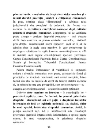 98
plan normativ, a ordinilor de drept ale statelor membre şi a
întărit durabil protecţia juridică a cetăţenilor comunitari.
În plus, sentinţa citată “Simmenthal” a subliniat rolul
judecătorului din completul de judecată, din fiecare stat
membru, la exercitarea controlului normelor după criteriul
priorităţii dreptului comunitar. Competenţa lui de verificare
poate ajunge – conform dreptului comunitar – mai departe
decât împuternicirea sa pentru controlul normelor, atribuită
prin dreptul constituţional intern respectiv, dacă ar fi să ne
gândim doar la acele state membre, în care competenţa de
respingere referitoare la legile formale neconstituţionale se află
în mâinile unor organe constituţionale speciale (Germania:
Curtea Constituţională Federală; Italia: Curtea Constituţională;
Spania şi Portugalia: Tribunalul Constituţional; Franţa:
Consiliul Constituţional).
Pentru stadiul îmbucurător al valabilităţii şi impunerii
unitare a dreptului comunitar, este, poate, caracteristic faptul că
principiile de structură menţionate sunt astăzi acceptate, într-o
formă sau alta, în ordinile de drept ale tuturor statelor membre
şi, în măsura în care este perceptibil, sunt strict respectate – cu
excepţia celor câtorva cazuri – de către instanţele naţionale.
Diferite state membre au introdus – în constituţiile lor –
prevederi explicite, care, fie declară, în general, prioritatea
dreptului internaţional ori cel puţin a dreptului tratatelor
internaţionale faţă de legislaţia naţională, sau declară, chiar
în mod special, întâietatea dreptului comunitar. Astfel, în
justiţia olandeză (art. 65 şi următoarele) este consfinţită
prioritatea dreptului internaţional; jurisprudenţa a aplicat aceste
norme, în mod corespunzător, la prioritatea dreptului
comunitar.
 