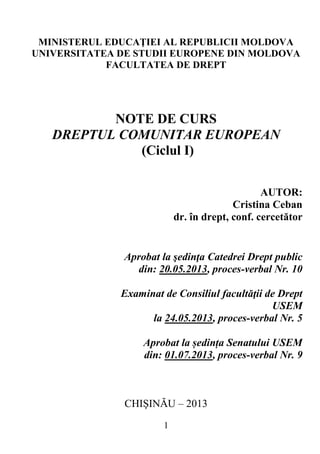 1
MINISTERUL EDUCAŢIEI AL REPUBLICII MOLDOVA
UNIVERSITATEA DE STUDII EUROPENE DIN MOLDOVA
FACULTATEA DE DREPT
NOTE DE CURS
DREPTUL COMUNITAR EUROPEAN
(Ciclul I)
AUTOR:
Cristina Ceban
dr. în drept, conf. cercetător
Aprobat la şedinţa Catedrei Drept public
din: 20.05.2013, proces-verbal Nr. 10
Examinat de Consiliul facultăţii de Drept
USEM
la 24.05.2013, proces-verbal Nr. 5
Aprobat la ședința Senatului USEM
din: 01.07.2013, proces-verbal Nr. 9
CHIŞINĂU – 2013
 