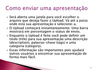 Será aberta uma janela para você escolher o
arquivo que deseja fazer a Upload. Vá até a pasta
onde está sua apresentação e selecione-a.
 O Upload começará instantaneamente. Uma barra
mostrará em porcentagem o status de envio.
 Enquanto o Upload é feito você pode definir um
titulo (title) para sua apresentação uma descrição
(description), palavras-chave (tags) e uma
categoria (category).
 Essas informação são importantes pois ajudará
outros usuários a encontrar sua apresentação de
forma mais fácil.
11
 