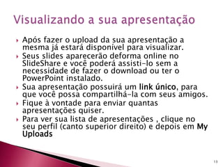  Após fazer o upload da sua apresentação a
mesma já estará disponível para visualizar.
 Seus slides aparecerão deforma online no
SlideShare e você poderá assisti-lo sem a
necessidade de fazer o download ou ter o
PowerPoint instalado.
 Sua apresentação possuirá um link único, para
que você possa compartilhá-la com seus amigos.
 Fique à vontade para enviar quantas
apresentações quiser.
 Para ver sua lista de apresentações , clique no
seu perfil (canto superior direito) e depois em My
Uploads
13
 