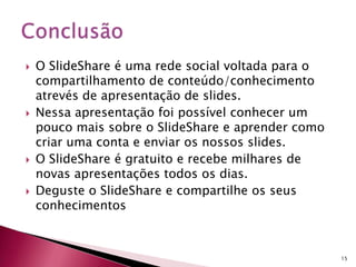  O SlideShare é uma rede social voltada para o
compartilhamento de conteúdo/conhecimento
atrevés de apresentação de slides.
 Nessa apresentação foi possível conhecer um
pouco mais sobre o SlideShare e aprender como
criar uma conta e enviar os nossos slides.
 O SlideShare é gratuito e recebe milhares de
novas apresentações todos os dias.
 Deguste o SlideShare e compartilhe os seus
conhecimentos
15
 