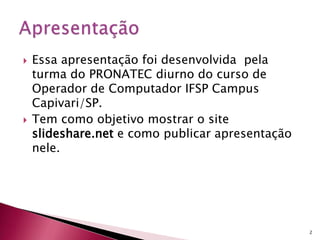  Essa apresentação foi desenvolvida pela
turma do PRONATEC diurno do curso de
Operador de Computador IFSP Campus
Capivari/SP.
 Tem como objetivo mostrar o site
slideshare.net e como publicar apresentação
nele.
2
 