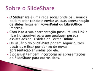  O Slideshare é uma rede social onde os usuários
podem criar contas e enviar as suas apresentação
de slides feitas em PowerPoint ou LibreOffice
Impress.
 Com isso a sua apresentação possuirá um Link e
ficará disponível para que qualquer pessoa
assista aos seus slides de Forma Online.
 Os usuário do SlideShare podem seguir outros
usuários e ficar por dentro de novas
apresentação enviadas por ele.
 É possível também incorporar as apresentações
do SlideShare para outros sites.
4
 