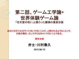 第二話、ゲーム工学論+
世界体験ゲーム論
「任天堂の呪い」と銘うった講演の真面目版
あなた方がこれはやってはいけないことだ、と思われるようなことこそ、
大抵の場合、むしろやらなきゃいけないことである。
岡本太郎
弁士・川村泰久
2013/08/10
 