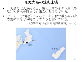 14
奄美大島の笠利土濱
• 「大島では人が死ぬと、笠利土濱のイヤン屋（岩
屋）の洞穴を通って」旅立つと信じている。
• そして、その洞穴に入ると、あの世で織る機の音
や鶏の声などが聴こえてくると言っている。
（茂野幽考「奄美大島葬制資料」1927年）
土浜
喜界島
 