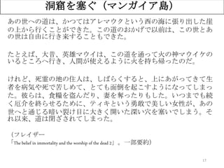 17
洞窟を塞ぐ（マンガイア島）
あの世への道は、かつてはアレマウクという西の海に張り出した崖
の上から行くことができた。この道のおかげで以前は、この世とあ
の世は自由に行き来することもできた。
たとえば、大昔、英雄マウイは、この道を通って火の神マウイケの
いるところへ行き、人間が使えるように火を持ち帰ったのだ。
けれど、死霊の地の住人は、しばらくすると、上にあがってきて生
者を病気や死で苦しめて、とても面倒を起こすようになってしまっ
た。彼らは、食糧を盗んだり、妻を奪ったりもした。いつまでも続
く厄介を終らせるために、ティキという勇敢で美しい女性が、あの
世へと通じる暗い裂け目に大きく開いた深い穴を塞いでしまう。そ
れ以来、道は閉ざされてしまった。
（フレイザー
「The belief in immortality and the worship of the dead 2」。一部要約）
 