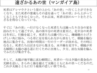 18
遠ざかるあの世（マンガイア島）
死者はアレマウクという崖の上から「あの世」へ行くことができな
くなり、また死者の霊魂もその道を通って「あの世」から上がって
くることもできなくなった。それ以来、死者は別のルートをたどら
ざるを得なくなっている。
すぐに「あの世」へ行けなくなった死者たちは踊ったり自分の家を
訪ねたりして過ごすが、島の南半分の死者は夏至に、北半分の死者
は冬至に、行動を起こす。死者たちは磯づたいに、珊瑚礁のとげと
げしい角に悩み、つる草に足を取られながら旅をして、朝陽を臨む
地点に集合する。出発の時間は一行のリーダーが決める。その時に
なると、死者たちは泣きながら集まる。水平線を見守り、朝陽が昇
る瞬間に太陽の通る道に行くために出発し、夕方、沈む太陽を臨ん
でふたたび集合する。
そして、太陽が地平線に沈む瞬間に、死者の一行は夕陽の黄金色の
光跡を追い、きらめく海を越えて太陽とともにあの世へくだるのだ。
これが太陽とともに行う最後の悲しい旅である。
 