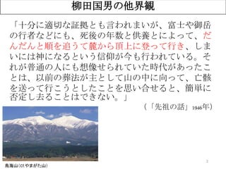 2
柳田国男の他界観
鳥海山（Cf.やまがた山）
「十分に適切な証拠とも言われまいが、富士や御岳
の行者などにも、死後の年数と供養とによって、だ
んだんと順を追うて麓から頂上に登って行き、しま
いには神になるという信仰が今も行われている。そ
れが普通の人にも想像せられていた時代があったこ
とは、以前の葬法が主として山の中に向って、亡骸
を送って行こうとしたことを思い合せると、簡単に
否定し去ることはできない。」
（「先祖の話」1946年）
 