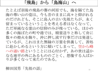 32
たとえば羽後の飛島の賽の河原でも、海を隔てた鳥
海の尊い山の姿は、今も昔のままに高々と仰がれる
のだけれども、そこに島人の古い先祖たちが、永く
留まっているということを考える者はなくなって、
ただ単純なる霊山の信仰のみが残っている。ほかの
多くの海ばたの町や港では、精霊送りと称して舟に
数々の燈火を飾り、沖に押し流す行事だけは発達し
ているが、これはまた無縁の万霊を供養して、善処
に赴かしめるという方に傾いてしまって、空から峰
への通い路ということには心付かず、あの世は遥か
なる地平の外にあるもののごとく、想像する人ばか
りが多くなって来たのである。
柳田国男「先祖の話」
「飛島」から「鳥海山」へ
 