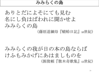 34
ありとだによそにても見む
名にし負はばわれに聞かせよ
みみらくの島
（藤原道綱母『蜻蛉日記』10世紀）
みみらくの我が日の本の島ならば
けふもみかげにあはましものを
（源俊頼『散木奇歌集』12世紀）
みみらくの島
 
