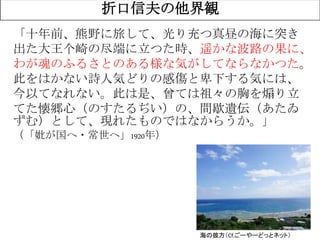 3
折口信夫の他界観
海の彼方（Cf.ごーやーどっとネット）
「十年前、熊野に旅して、光り充つ真昼の海に突き
出た大王个崎の尽端に立つた時、遥かな波路の果に、
わが魂のふるさとのある様な気がしてならなかつた。
此をはかない詩人気どりの感傷と卑下する気には、
今以てなれない。此は是、曾ては祖々の胸を煽り立
てた懐郷心（のすたるぢい）の、間歇遺伝（あたゐ
ずむ）として、現れたものではなからうか。」
（「妣が国へ・常世へ」1920年）
 