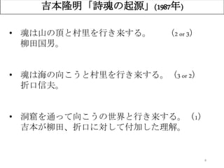 4
吉本隆明「詩魂の起源」(1987年)
• 魂は山の頂と村里を行き来する。 （2 or 3）
柳田国男。
• 魂は海の向こうと村里を行き来する。（3 or 2）
折口信夫。
• 洞窟を通って向こうの世界と行き来する。（1）
吉本が柳田、折口に対して付加した理解。
 