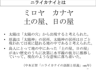 54
ニライカナイとは
ミロヤ カナヤ
土の屋、日の屋
• 太陽は「太陽の穴」から出現すると考えられた。
• 原義は「太陽神」の居所。太陽神の居所は日ごと
現われては夜に隠れる地の中であると考えられた。
• 島人にとって地の中にあった「土の屋、日の屋」
が永い歴史のうちに次第に水平線の彼方に推移し
ていって、現在のような意味に落ち着いた。
（中本正智「ニライカナイの語源と原義」1985年）
 