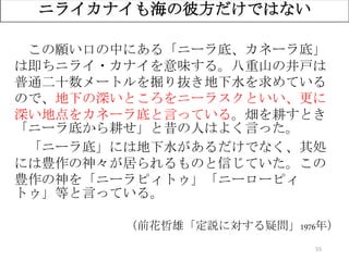 55
ニライカナイも海の彼方だけではない
この願い口の中にある「ニーラ底、カネーラ底」
は即ちニライ・カナイを意味する。八重山の井戸は
普通二十数メートルを掘り抜き地下水を求めている
ので、地下の深いところをニーラスクといい、更に
深い地点をカネーラ底と言っている。畑を耕すとき
「ニーラ底から耕せ」と昔の人はよく言った。
「ニーラ底」には地下水があるだけでなく、其処
には豊作の神々が居られるものと信じていた。この
豊作の神を「ニーラピィトゥ」「ニーローピィ
トゥ」等と言っている。
（前花哲雄「定説に対する疑問」1976年）
 